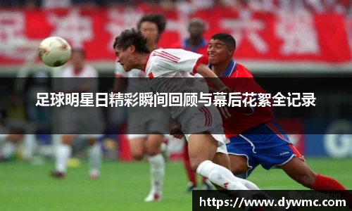 足球明星日精彩瞬间回顾与幕后花絮全记录