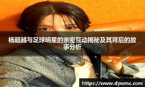 杨超越与足球明星的亲密互动揭秘及其背后的故事分析